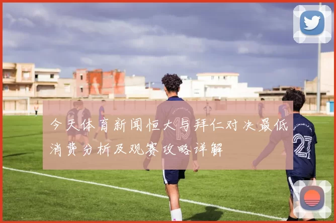 今天体育新闻恒大与拜仁对决最低消费分析及观赛攻略详解