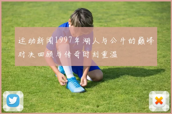 运动新闻1997年湖人与公牛的巅峰对决回顾与传奇时刻重温