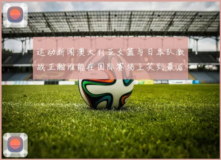 运动新闻澳大利亚女篮与日本队激战正酣谁能在国际赛场上笑到最后