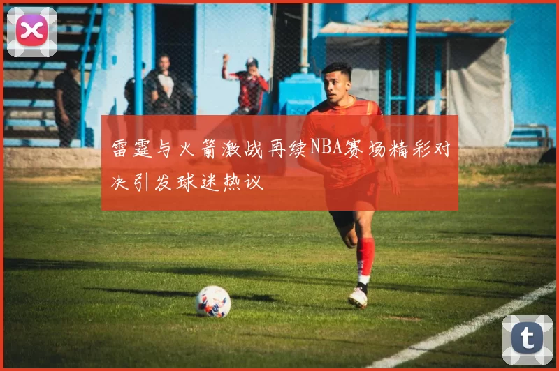 雷霆与火箭激战再续NBA赛场精彩对决引发球迷热议