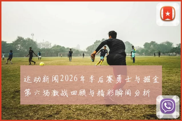 运动新闻2026年季后赛勇士与掘金第六场激战回顾与精彩瞬间分析
