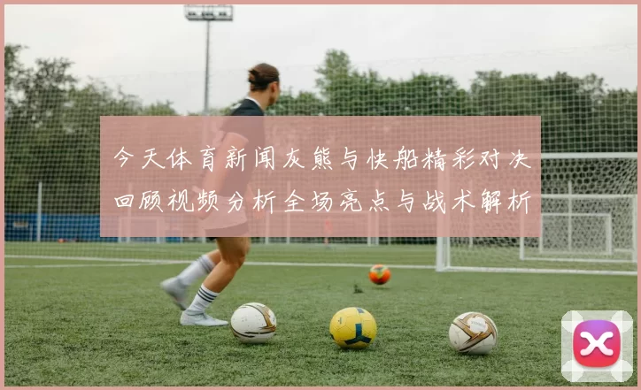 今天体育新闻灰熊与快船精彩对决回顾视频分析全场亮点与战术解析